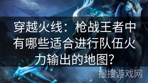 穿越火线：枪战王者中有哪些适合进行队伍火力输出的地图？