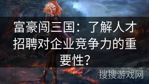 富豪闯三国：了解人才招聘对企业竞争力的重要性？