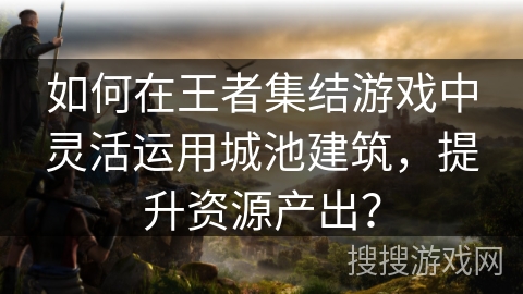 如何在王者集结游戏中灵活运用城池建筑，提升资源产出？