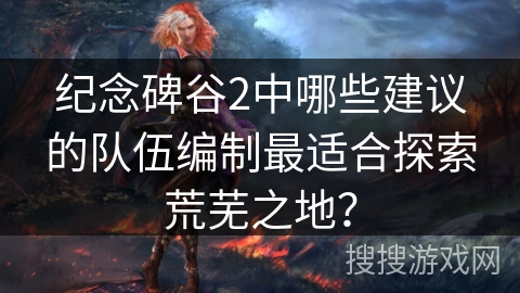 纪念碑谷2中哪些建议的队伍编制最适合探索荒芜之地？