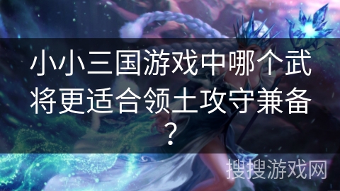 小小三国游戏中哪个武将更适合领土攻守兼备？