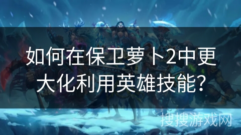 如何在保卫萝卜2中更大化利用英雄技能？