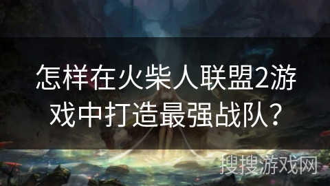 怎样在火柴人联盟2游戏中打造最强战队？