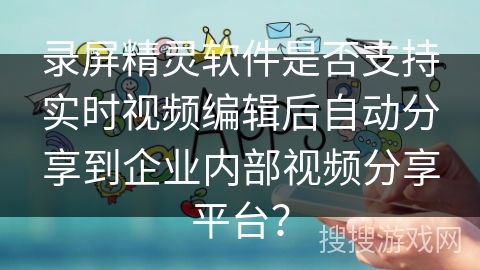 录屏精灵软件是否支持实时视频编辑后自动分享到企业内部视频分享平台？
