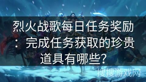 烈火战歌每日任务奖励：完成任务获取的珍贵道具有哪些？