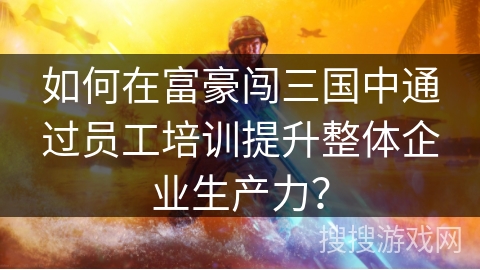 如何在富豪闯三国中通过员工培训提升整体企业生产力？