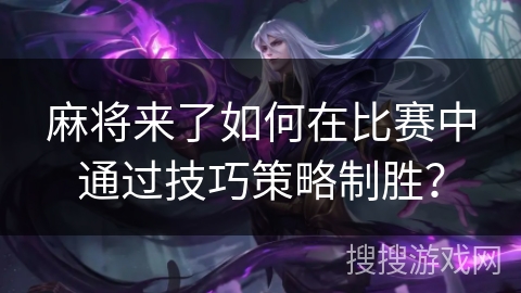 麻将来了如何在比赛中通过技巧策略制胜？