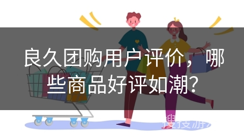 良久团购用户评价，哪些商品好评如潮？