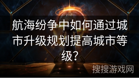 航海纷争中如何通过城市升级规划提高城市等级？