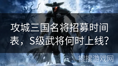 攻城三国名将招募时间表，S级武将何时上线？