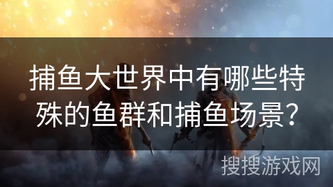 捕鱼大世界中有哪些特殊的鱼群和捕鱼场景？