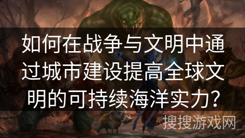 如何在战争与文明中通过城市建设提高全球文明的可持续海洋实力? 如何在战争与文明中通过城市建设提高全球文明的可持续海洋实力?