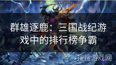 群雄逐鹿:三国战纪游戏中的排行榜争霸 群雄逐鹿:三国战纪游戏中的排行榜争霸