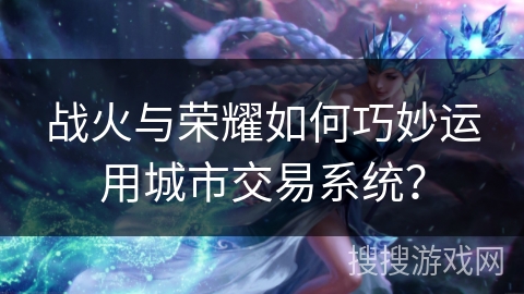 战火与荣耀如何巧妙运用城市交易系统? 战火与荣耀如何巧妙运用城市交易系统?
