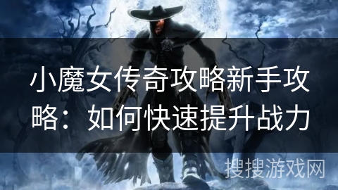 小魔女传奇攻略新手攻略:如何快速提升战力 小魔女传奇攻略新手攻略:如何快速提升战力