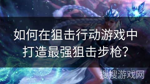 如何在狙击行动游戏中打造最强狙击步枪？