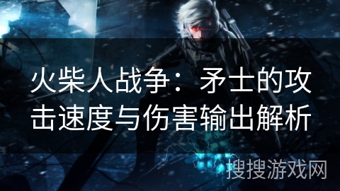 火柴人战争：矛士的攻击速度与伤害输出解析