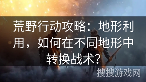 荒野行动攻略：地形利用，如何在不同地形中转换战术？