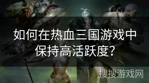 如何在热血三国游戏中保持高活跃度？
