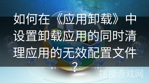 如何在《应用卸载》中设置卸载应用的同时清理应用的无效配置文件？