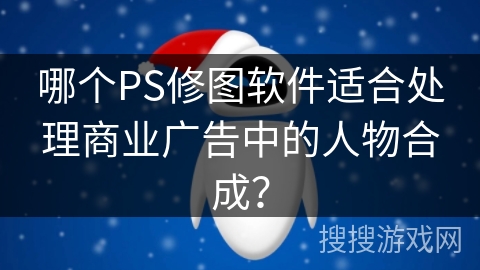哪个PS修图软件适合处理商业广告中的人物合成？
