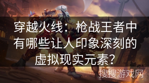 穿越火线：枪战王者中有哪些让人印象深刻的虚拟现实元素？