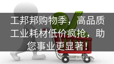 工邦邦购物季，高品质工业耗材低价疯抢，助您事业更显著！