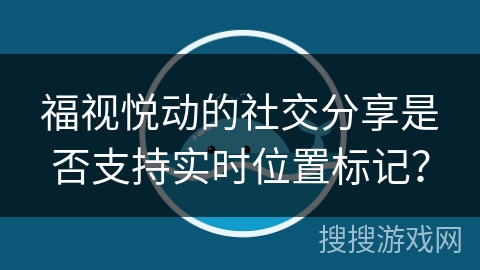 福视悦动的社交分享是否支持实时位置标记？