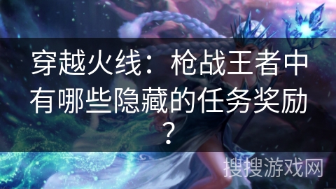 穿越火线：枪战王者中有哪些隐藏的任务奖励？