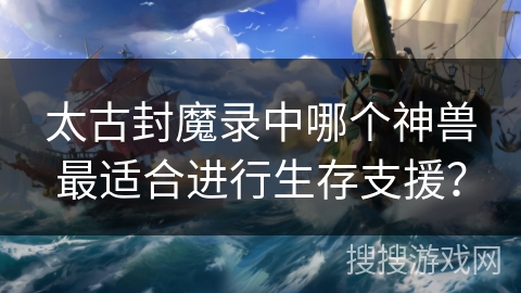 太古封魔录中哪个神兽最适合进行生存支援？