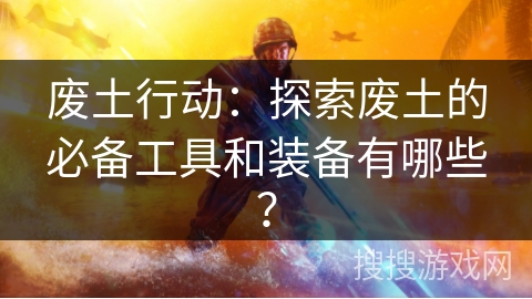废土行动:探索废土的必备工具和装备有哪些? 废土行动:探索废土的必备工具和装备有哪些?