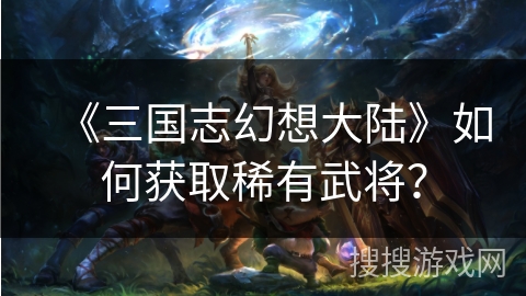 《三国志幻想大陆》如何获取稀有武将？