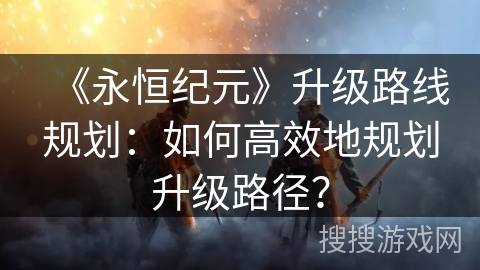 《永恒纪元》升级路线规划：如何高效地规划升级路径？