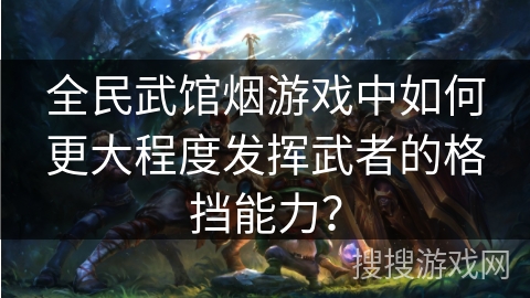 全民武馆烟游戏中如何更大程度发挥武者的格挡能力？