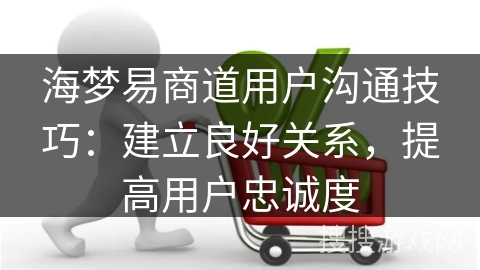 海梦易商道用户沟通技巧：建立良好关系，提高用户忠诚度