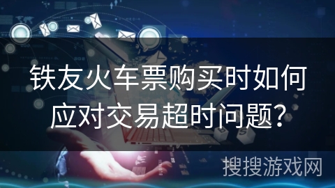 铁友火车票购买时如何应对交易超时问题? 铁友火车票购买时如何应对交易超时问题?