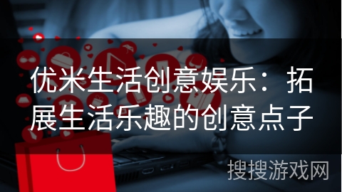 优米生活创意娱乐:拓展生活乐趣的创意点子 优米生活创意娱乐:拓展生活乐趣的创意点子