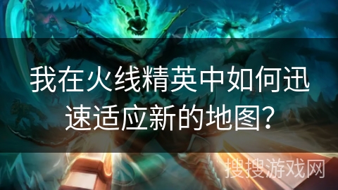 我在火线精英中如何迅速适应新的地图? 我在火线精英中如何迅速适应新的地图?