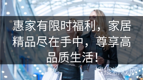 惠家有限时福利,家居精品尽在手中,尊享高品质生活! 惠家有限时福利,家居精品尽在手中,尊享高品质生活!
