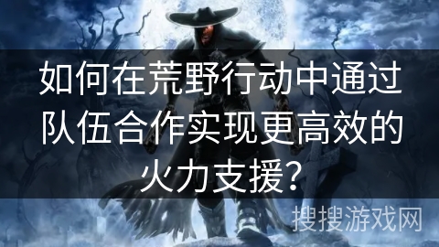 如何在荒野行动中通过队伍合作实现更高效的火力支援？