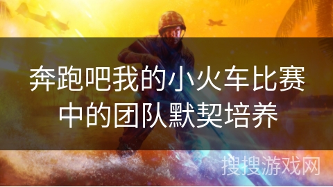 奔跑吧我的小火车比赛中的团队默契培养
