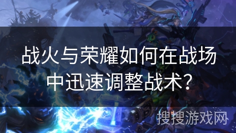 战火与荣耀如何在战场中迅速调整战术？