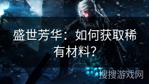 盛世芳华：如何获取稀有材料？