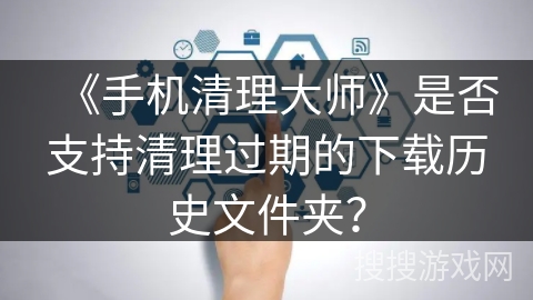《手机清理大师》是否支持清理过期的下载历史文件夹？