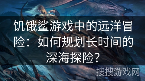 饥饿鲨游戏中的远洋冒险：如何规划长时间的深海探险？