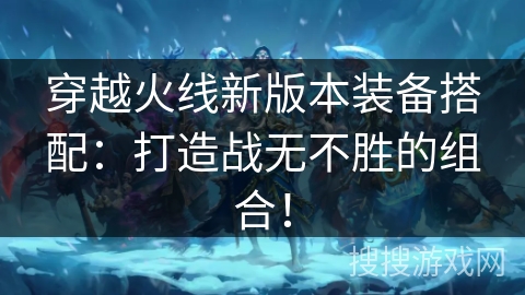 穿越火线新版本装备搭配：打造战无不胜的组合！