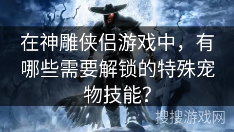 在神雕侠侣游戏中，有哪些需要解锁的特殊宠物技能？