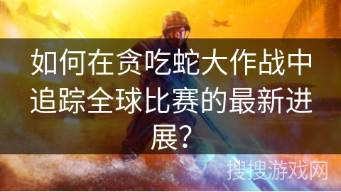 如何在贪吃蛇大作战中追踪全球比赛的最新进展？