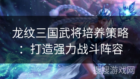 龙纹三国武将培养策略：打造强力战斗阵容