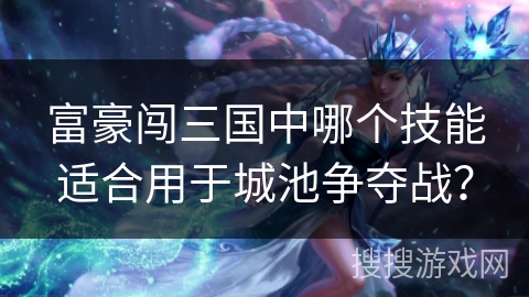富豪闯三国中哪个技能适合用于城池争夺战？
